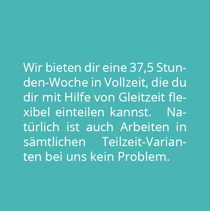 Wir bieten dir eine 37,5 Stunden-Woche in Vollzeit, die du dir mit Hilfe von Gleitzeit flexibel einteilen kannst.